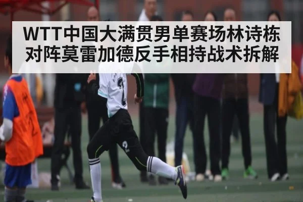 WTT中国大满贯男单赛场林诗栋对阵莫雷加德反手相持战术拆解（www.c7c7.app）