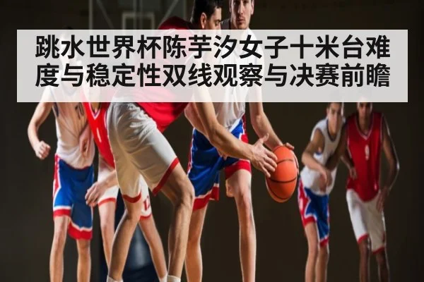 跳水世界杯陈芋汐女子十米台难度与稳定性双线观察与决赛前瞻（www.c7c7.app）