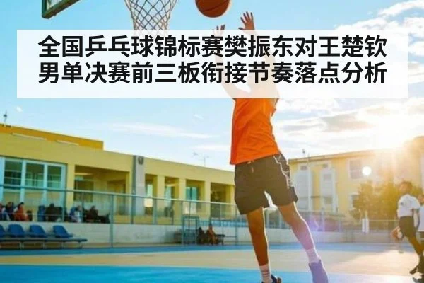 全国乒乓球锦标赛樊振东对王楚钦男单决赛前三板衔接节奏落点分析